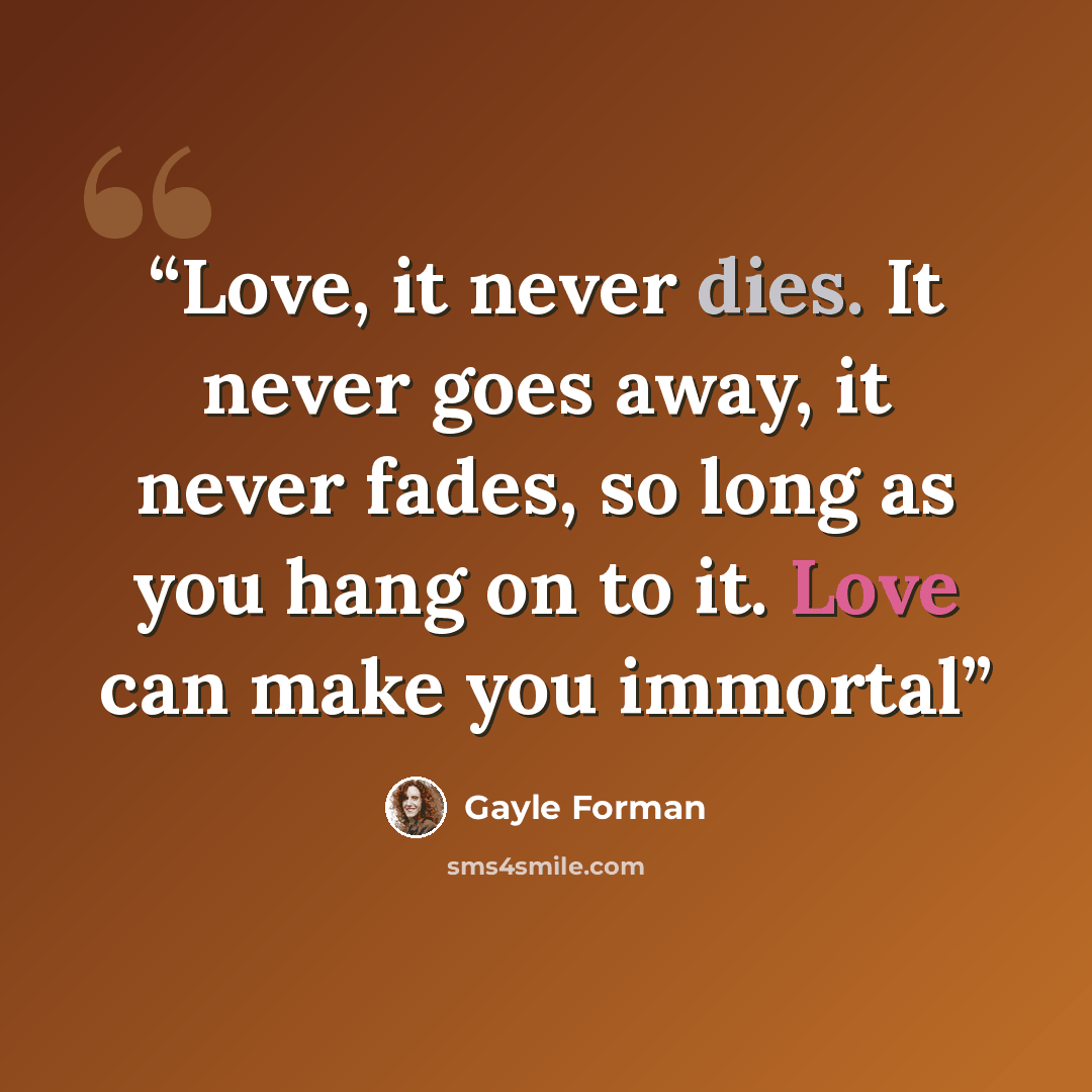 “Love, it never dies. It never goes away, it never fades, so long as you hang on to it. Love can make you immortal” quote by Gayle Forman