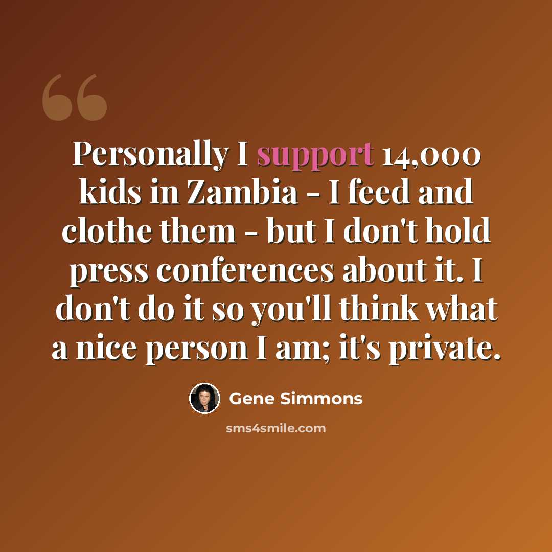 “Personally I support 14,000 kids in Zambia - I feed and clothe them - but I don't hold press conferences about it. I don't do it so you'll think what a nice person I am; it's private.” quote by Gene Simmons