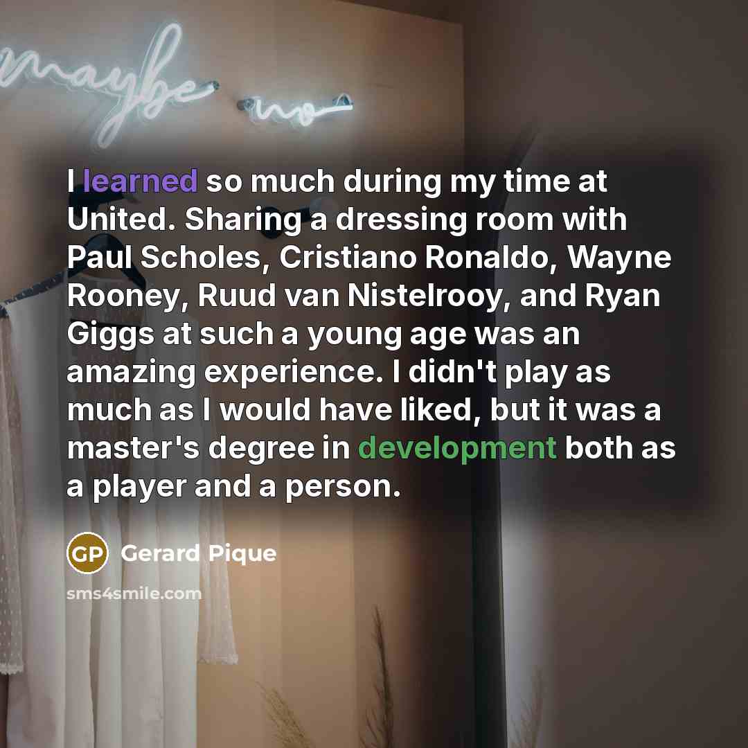 “I learned so much during my time at United. Sharing a dressing room with Paul Scholes, Cristiano Ronaldo, Wayne Rooney, Ruud van Nistelrooy, and Ryan Giggs at such a young age was an amazing experience. I didn't play as much as I would have liked, but it was a master's degree in development both…” quote by Gerard Pique