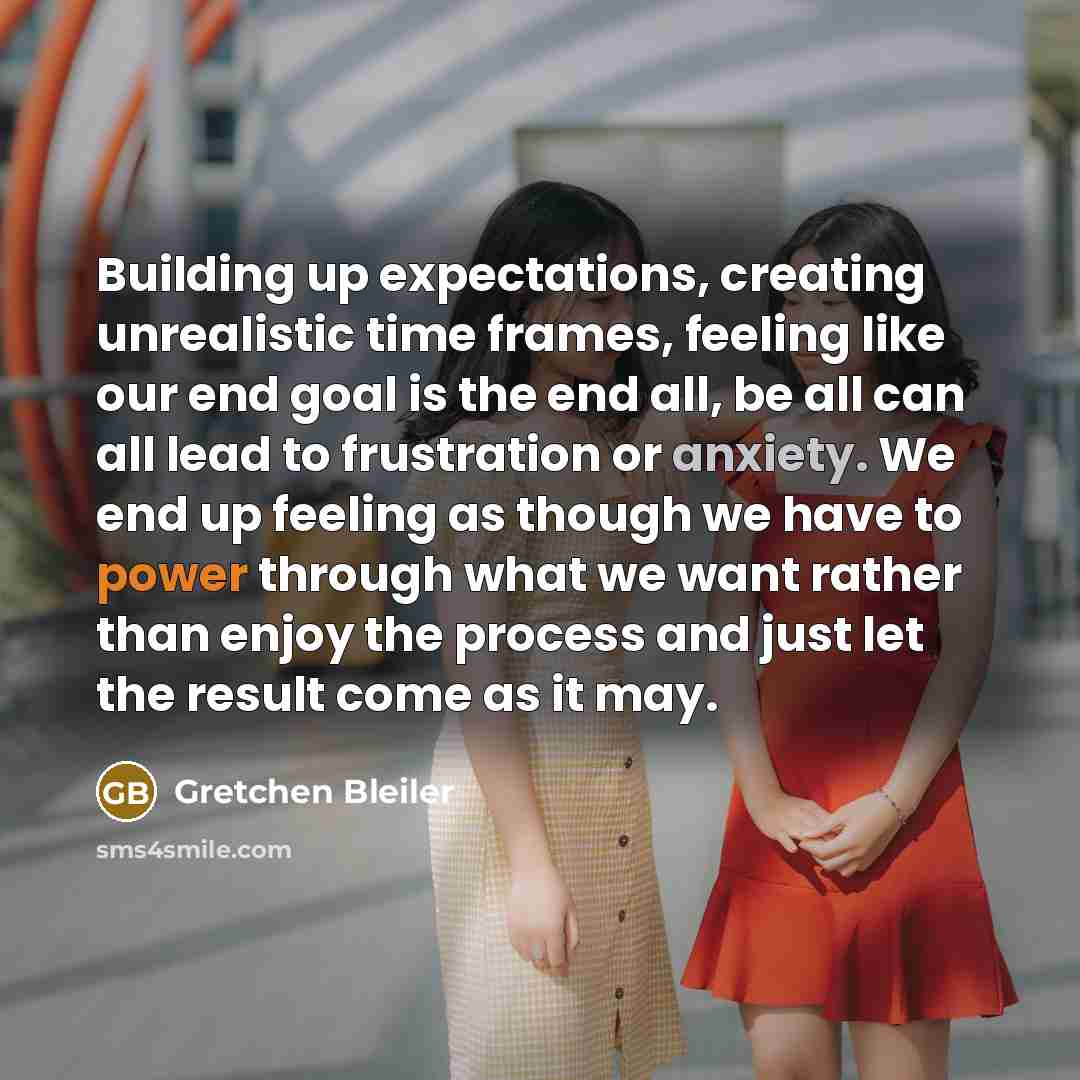 “Building up expectations, creating unrealistic time frames, feeling like our end goal is the end all, be all can all lead to frustration or anxiety. We end up feeling as though we have to power through what we want rather than enjoy the process and just let the result come as it may.” quote by Gretchen Bleiler