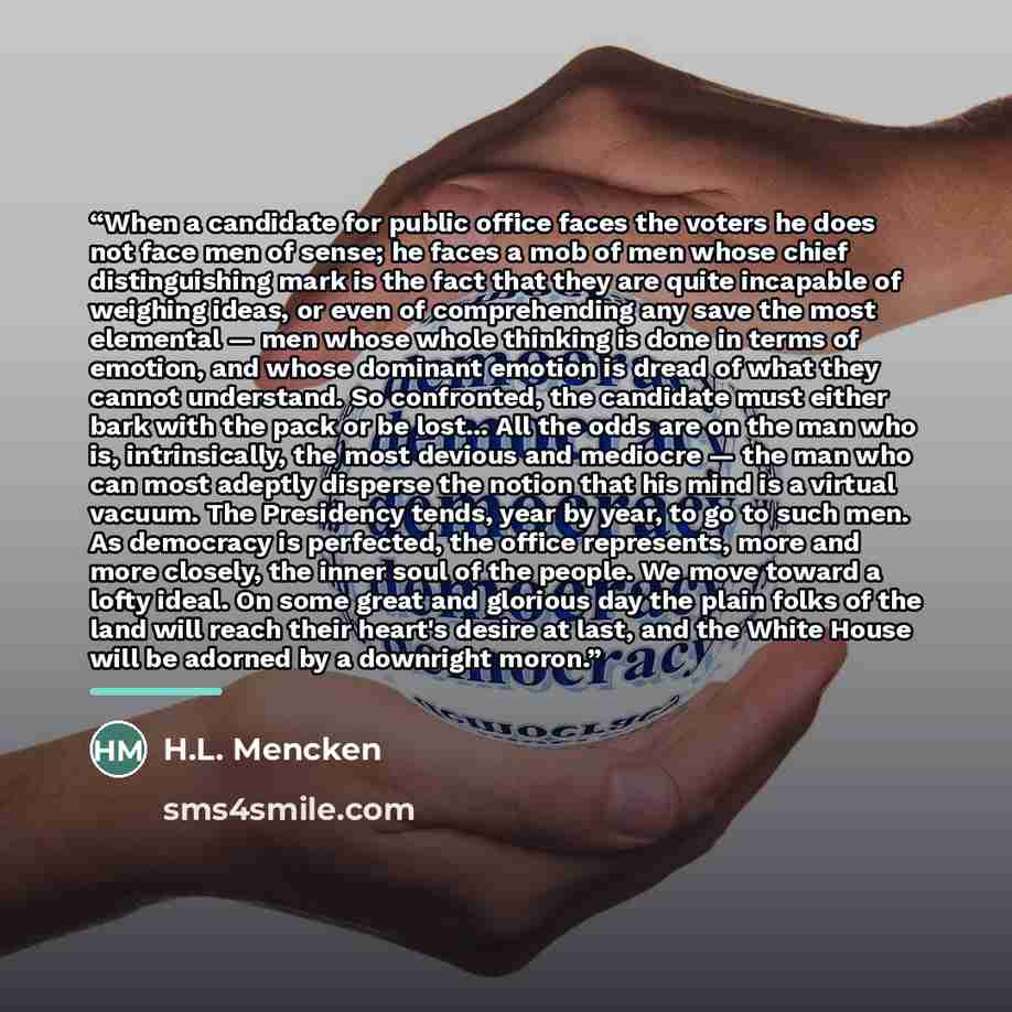 “When a candidate for public office faces the voters he does not face men of sense; he faces a mob of men whose chief distinguishing mark is the fact that they are quite incapable of weighing ideas, or even of comprehending any save the most elemental — men whose whole thinking is done in terms of…” quote by H.L. Mencken