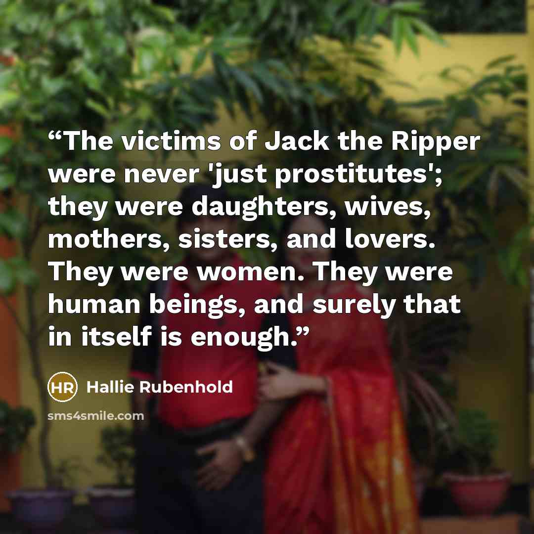 “The victims of Jack the Ripper were never 'just prostitutes'; they were daughters, wives, mothers, sisters, and lovers. They were women. They were human beings, and surely that in itself is enough.” quote by Hallie Rubenhold
