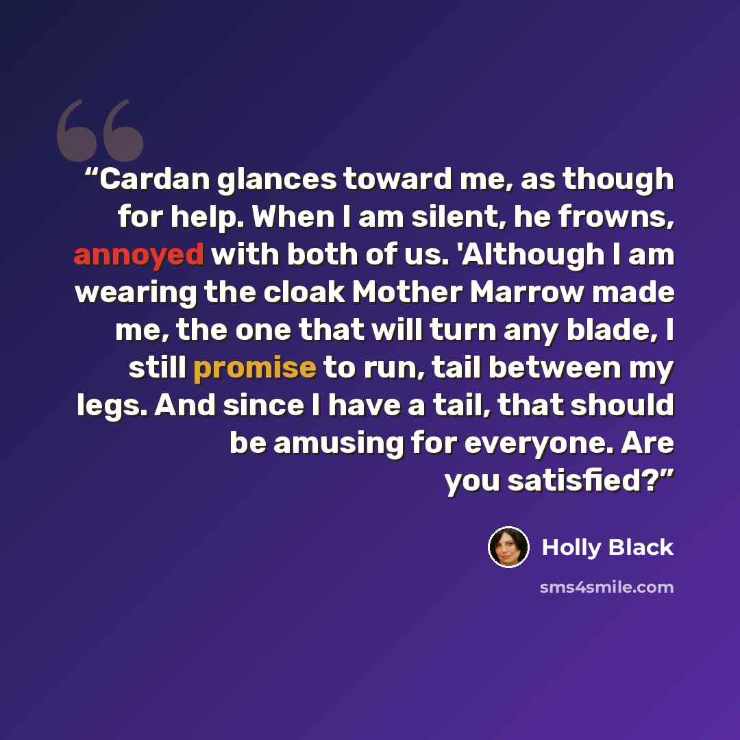 “Cardan glances toward me, as though for help. When I am silent, he frowns, annoyed with both of us. 'Although I am wearing the cloak Mother Marrow made me, the one that will turn any blade, I still promise to run, tail between my legs. And since I have a tail, that should be amusing for everyone…” quote by Holly Black