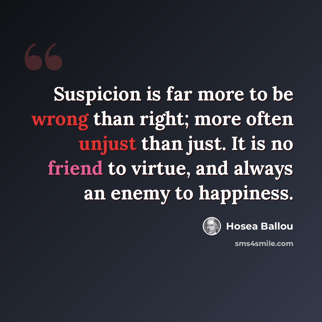 “Suspicion is far more to be wrong than right; more often unjust than just. It is no friend to virtue, and always an enemy to happiness.” quote by Hosea Ballou