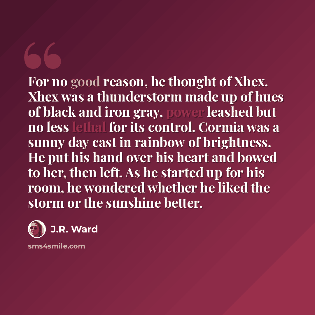 “For no good reason, he thought of Xhex. Xhex was a thunderstorm made up of hues of black and iron gray, power leashed but no less lethal for its control. Cormia was a sunny day cast in rainbow of brightness. He put his hand over his heart and bowed to her, then left. As he started up for his room…” quote by J.R. Ward