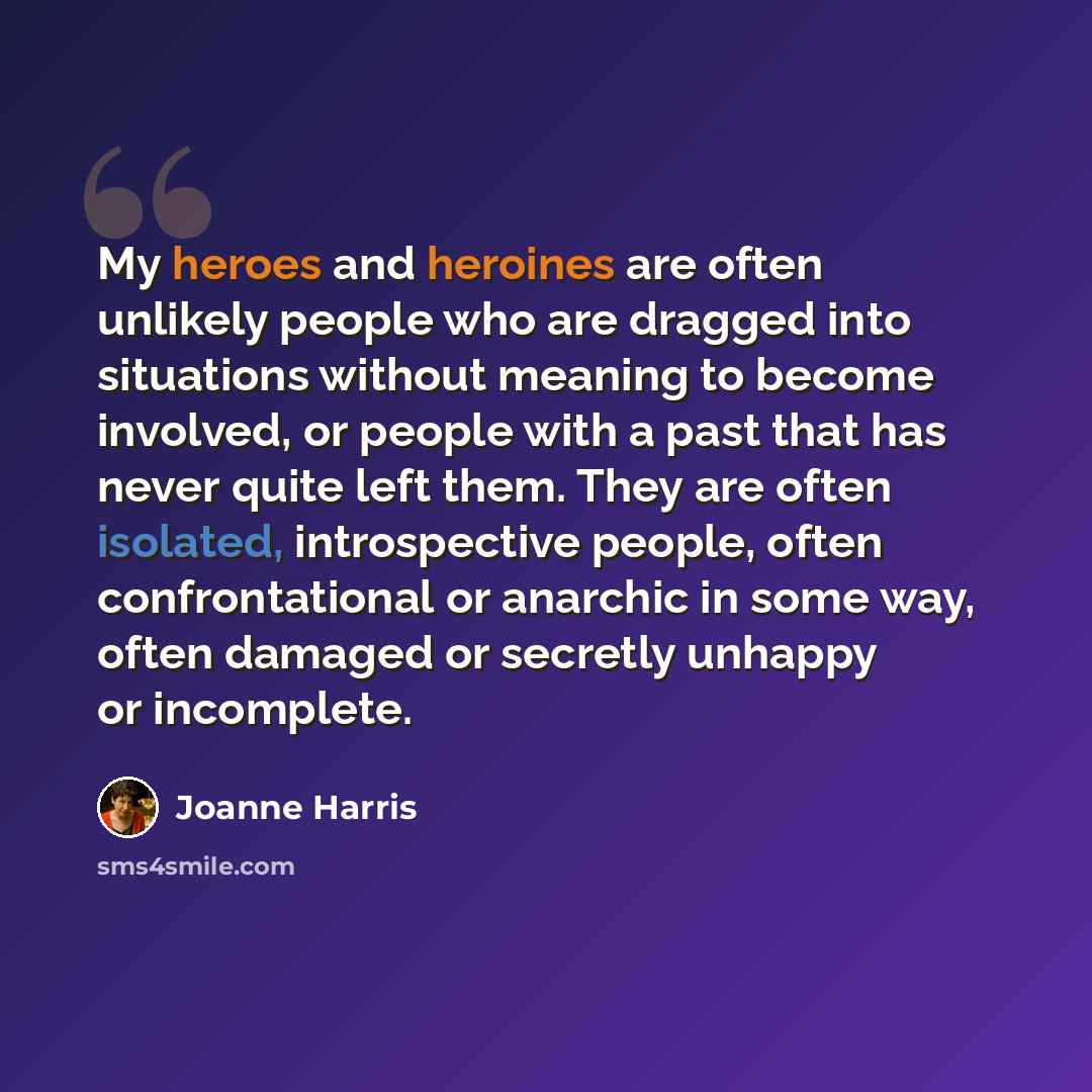 “My heroes and heroines are often unlikely people who are dragged into situations without meaning to become involved, or people with a past that has never quite left them. They are often isolated, introspective people, often confrontational or anarchic in some way, often damaged or secretly unhappy…” quote by Joanne Harris