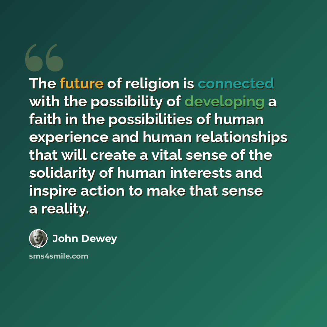 “The future of religion is connected with the possibility of developing a faith in the possibilities of human experience and human relationships that will create a vital sense of the solidarity of human interests and inspire action to make that sense a reality.” quote by John Dewey