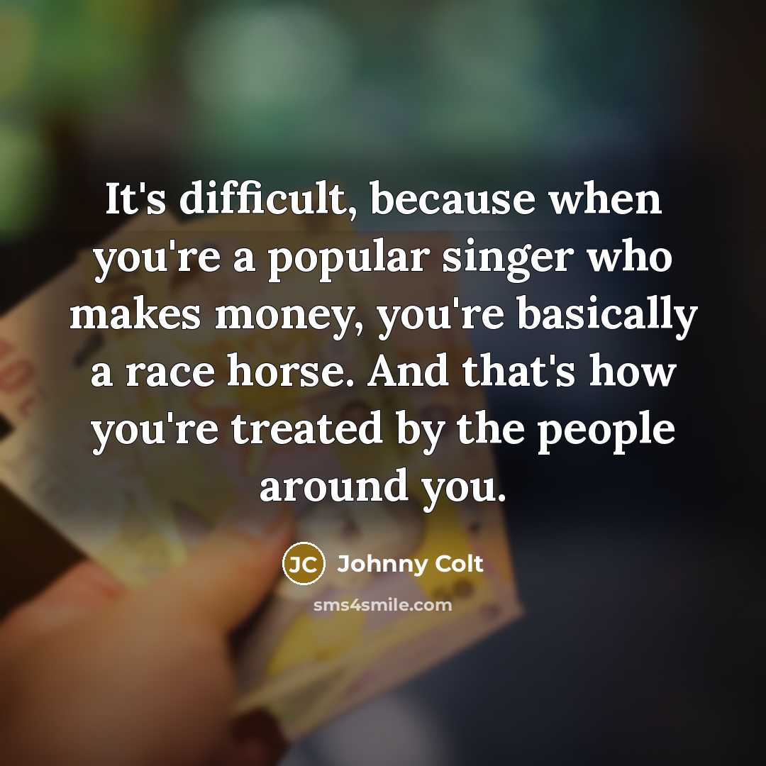 “It's difficult, because when you're a popular singer who makes money, you're basically a race horse. And that's how you're treated by the people around you.” quote by Johnny Colt