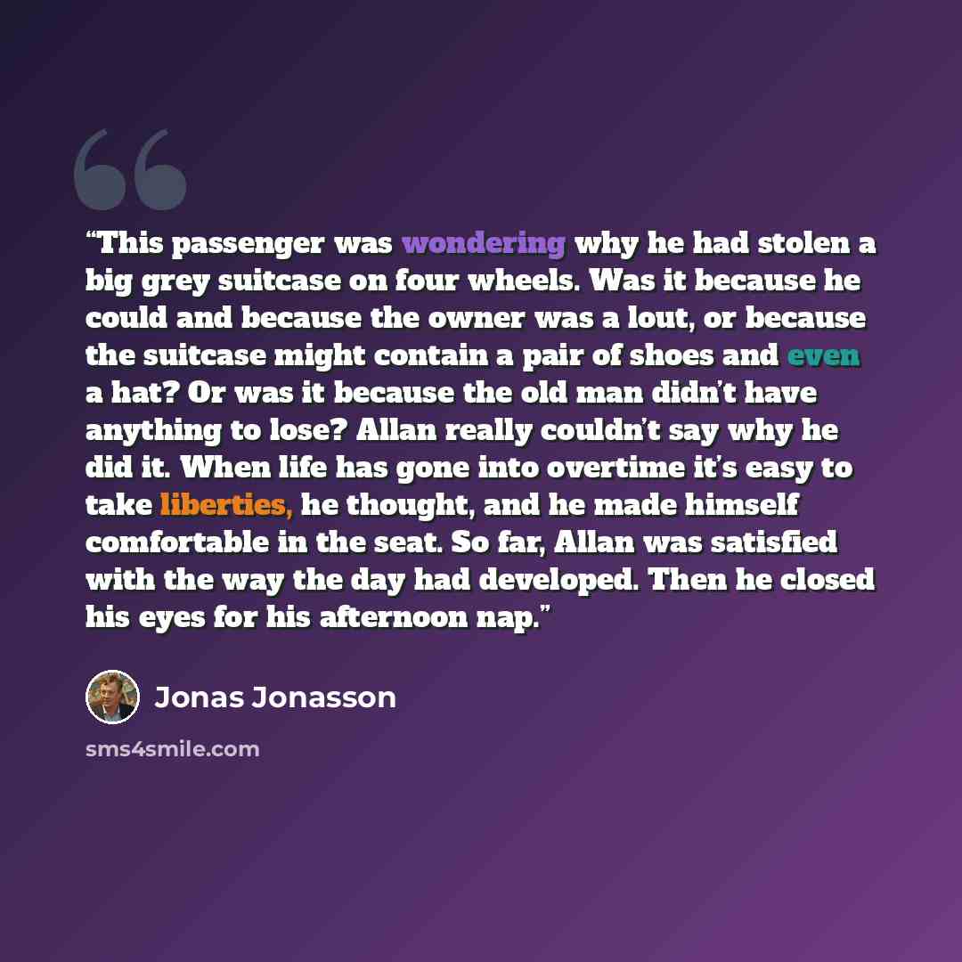 “This passenger was wondering why he had stolen a big grey suitcase on four wheels. Was it because he could and because the owner was a lout, or because the suitcase might contain a pair of shoes and even a hat? Or was it because the old man didn’t have anything to lose? Allan really couldn’t say…” quote by Jonas Jonasson
