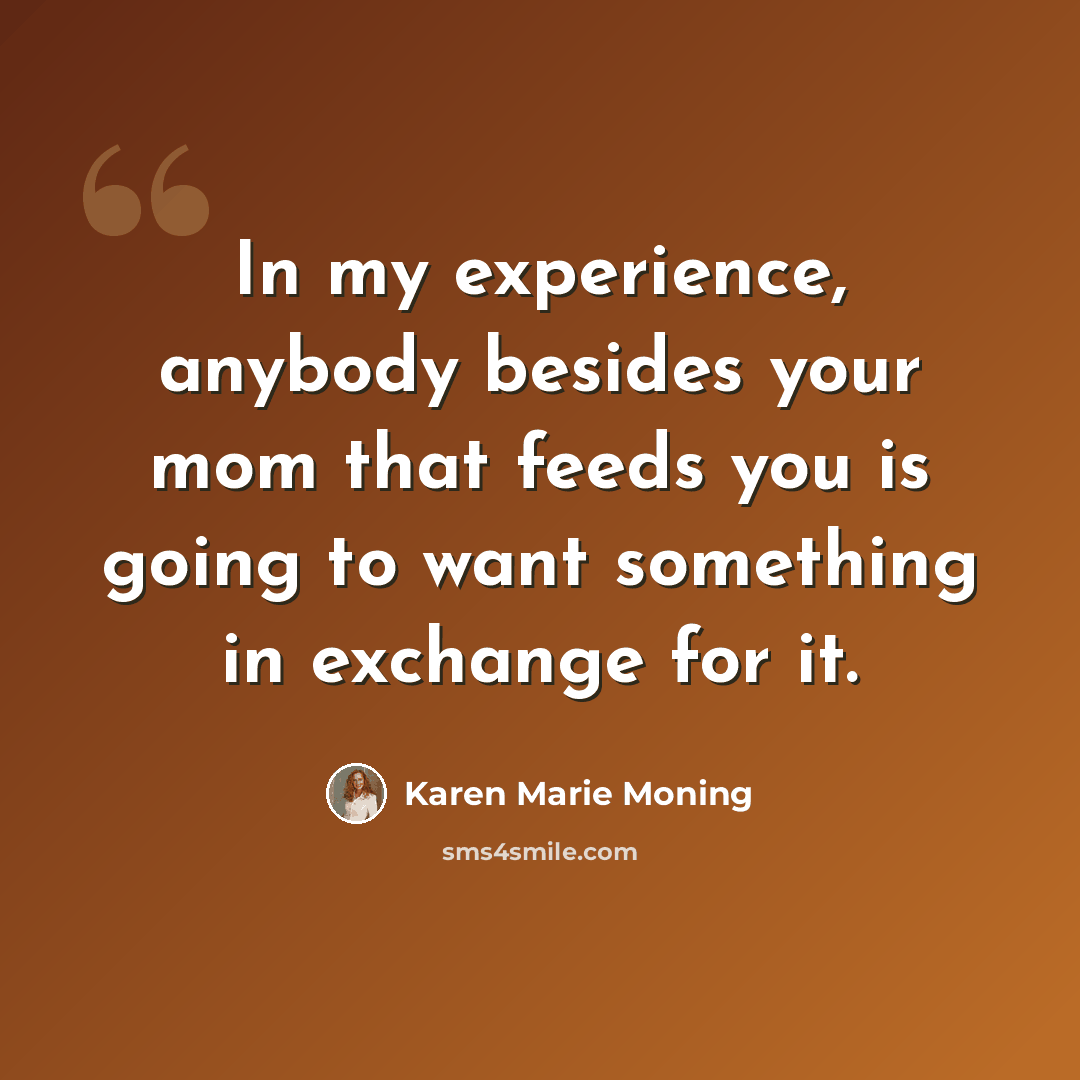 “In my experience, anybody besides your mom that feeds you is going to want something in exchange for it.” quote by Karen Marie Moning