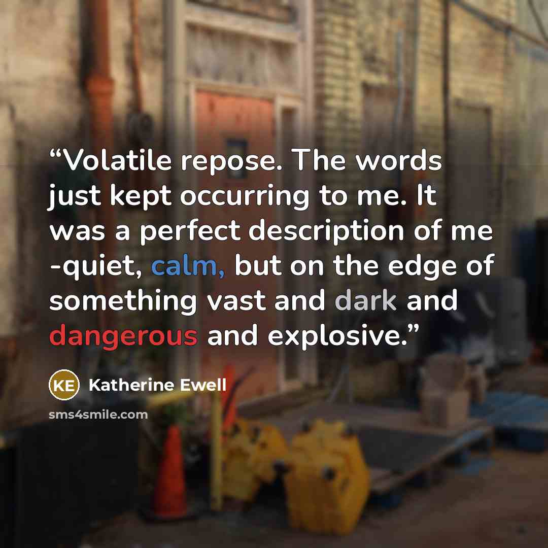 “Volatile repose. The words just kept occurring to me. It was a perfect description of me -quiet, calm, but on the edge of something vast and dark and dangerous and explosive.” quote by Katherine Ewell