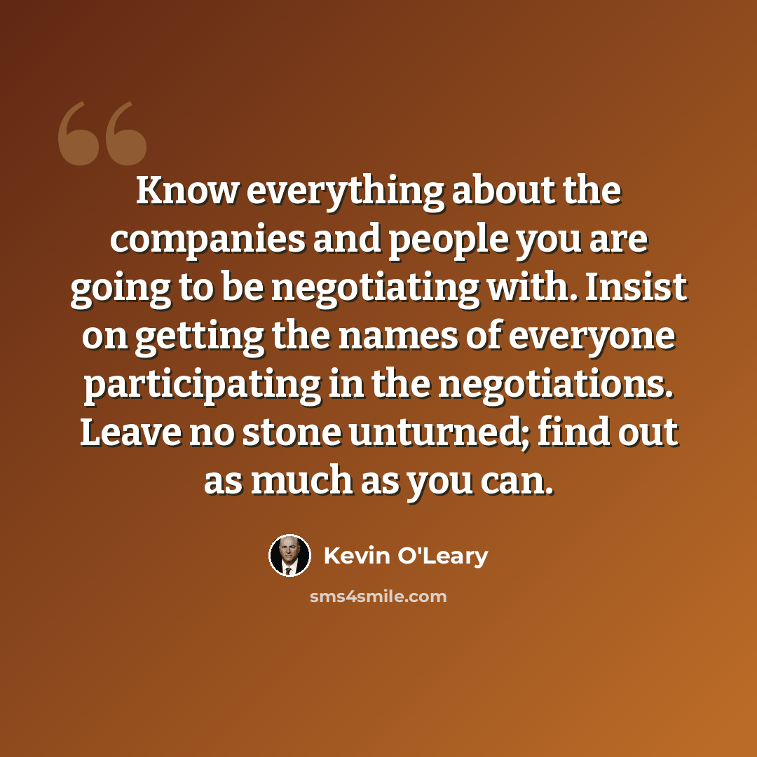 “Know everything about the companies and people you are going to be negotiating with. Insist on getting the names of everyone participating in the negotiations. Leave no stone unturned; find out as much as you can.” quote by Kevin O'Leary