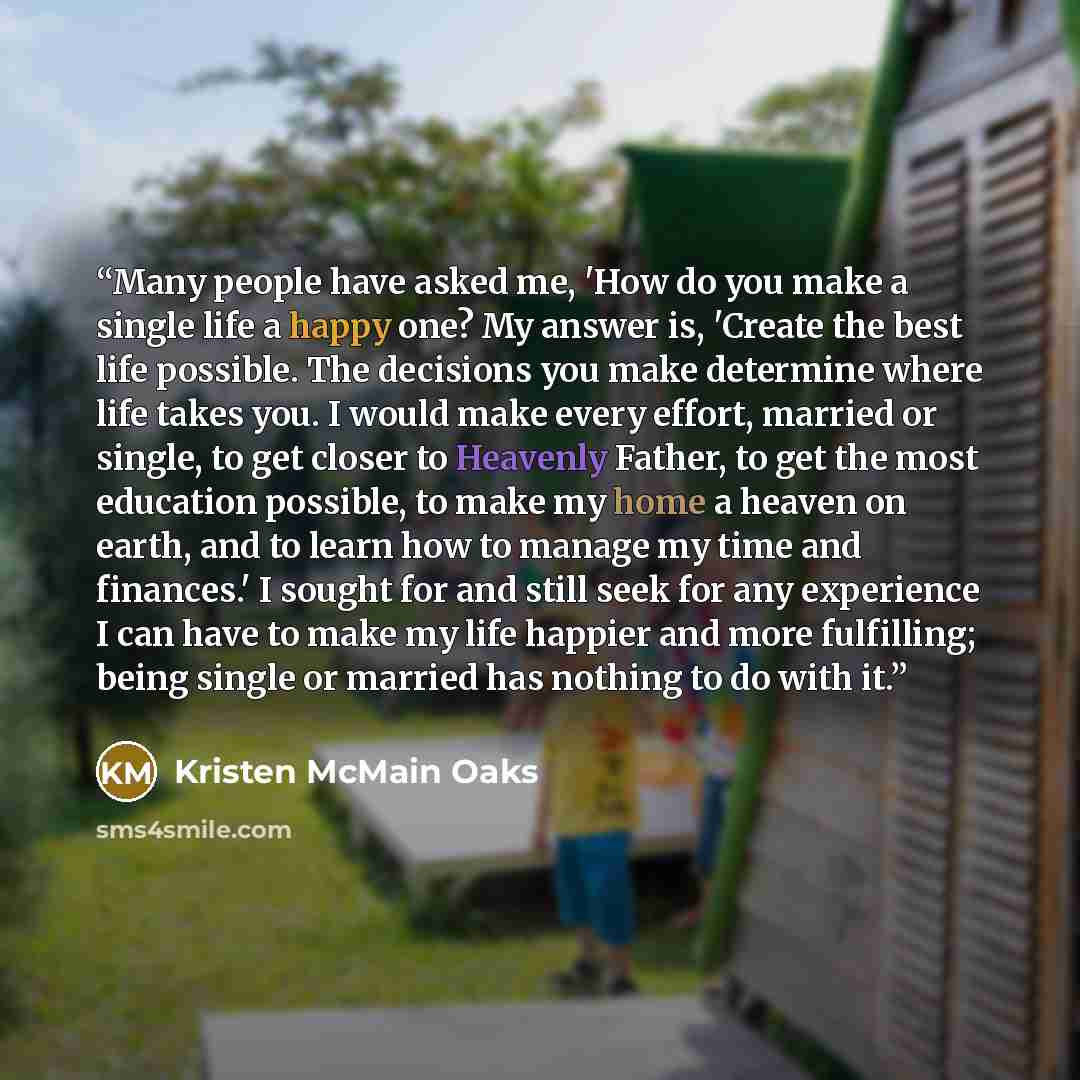 “Many people have asked me, 'How do you make a single life a happy one? My answer is, 'Create the best life possible. The decisions you make determine where life takes you. I would make every effort, married or single, to get closer to Heavenly Father, to get the most education possible, to make my…” quote by Kristen McMain Oaks