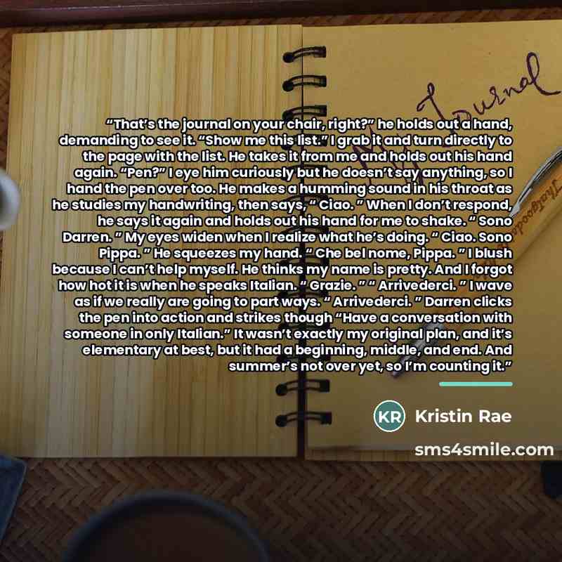 “That’s the journal on your chair, right?” he holds out a hand, demanding to see it. “Show me this list.” I grab it and turn directly to the page with the list. He takes it from me and holds out his hand again. “Pen?” I eye him curiously but he doesn’t say anything, so I hand the pen over too. He…” quote by Kristin Rae