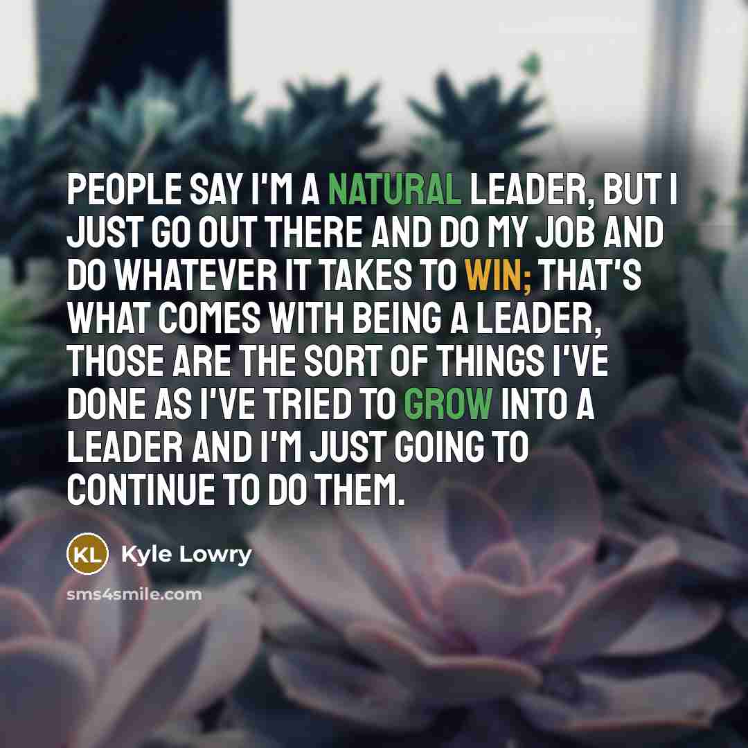 “People say I'm a natural leader, but I just go out there and do my job and do whatever it takes to win; that's what comes with being a leader, those are the sort of things I've done as I've tried to grow into a leader and I'm just going to continue to do them.” quote by Kyle Lowry