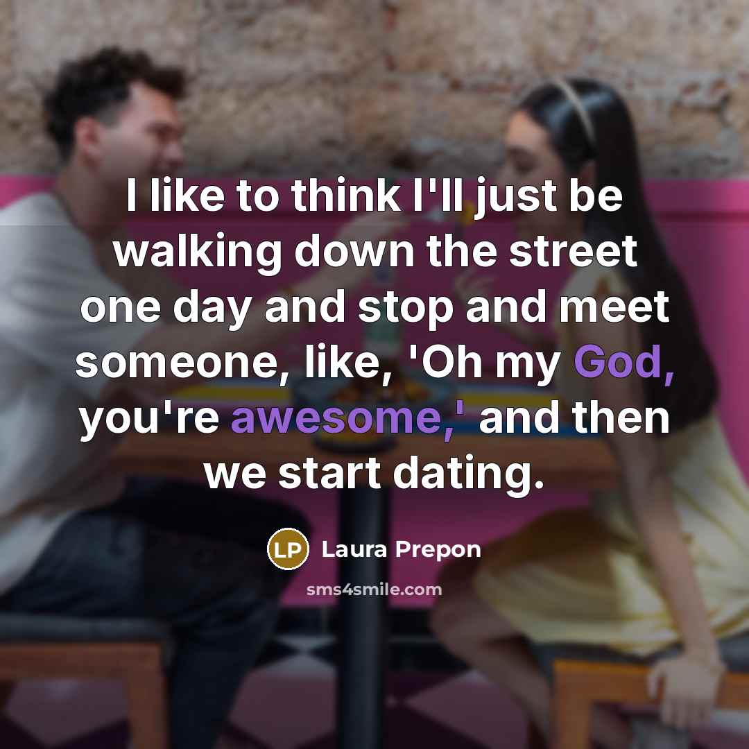 “I like to think I'll just be walking down the street one day and stop and meet someone, like, 'Oh my God, you're awesome,' and then we start dating.” quote by Laura Prepon