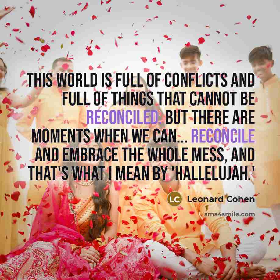 “This world is full of conflicts and full of things that cannot be reconciled. But there are moments when we can... reconcile and embrace the whole mess, and that's what I mean by 'Hallelujah.'” quote by Leonard Cohen