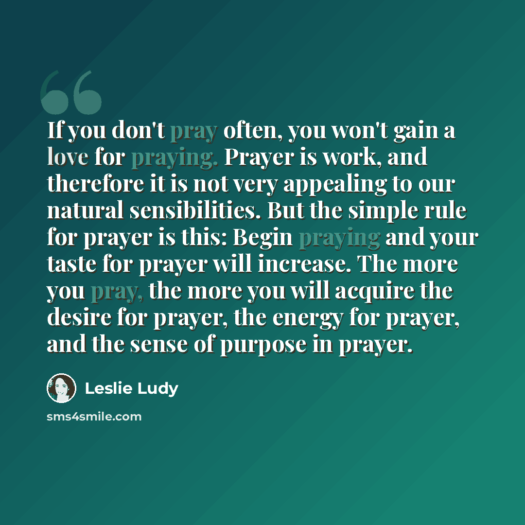 “If you don't pray often, you won't gain a love for praying. Prayer is work, and therefore it is not very appealing to our natural sensibilities. But the simple rule for prayer is this: Begin praying and your taste for prayer will increase. The more you pray, the more you will acquire the desire…” quote by Leslie Ludy