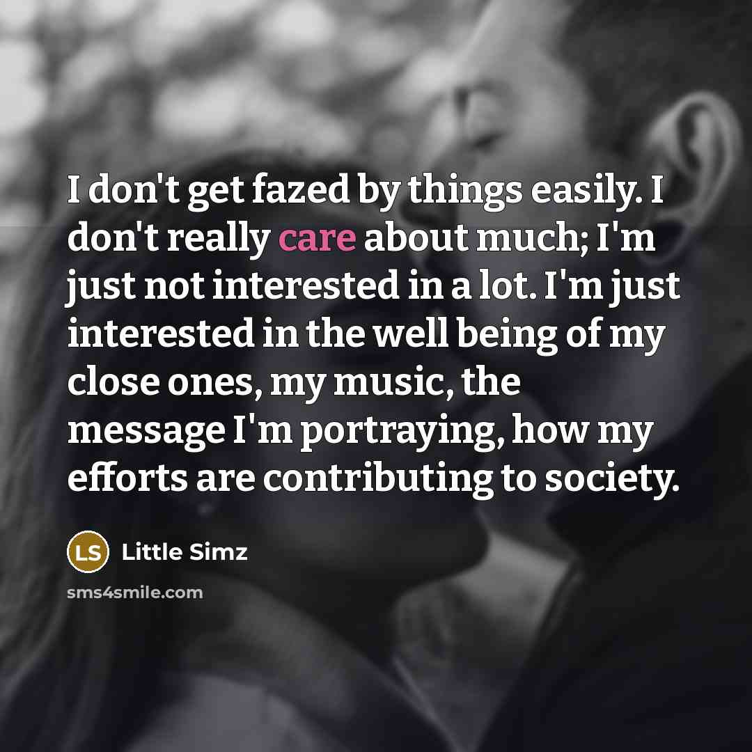 “I don't get fazed by things easily. I don't really care about much; I'm just not interested in a lot. I'm just interested in the well being of my close ones, my music, the message I'm portraying, how my efforts are contributing to society.” quote by Little Simz