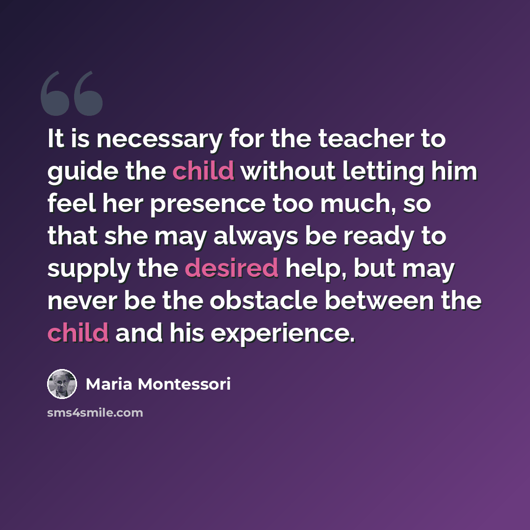 “It is necessary for the teacher to guide the child without letting him feel her presence too much, so that she may always be ready to supply the desired help, but may never be the obstacle between the child and his experience.” quote by Maria Montessori