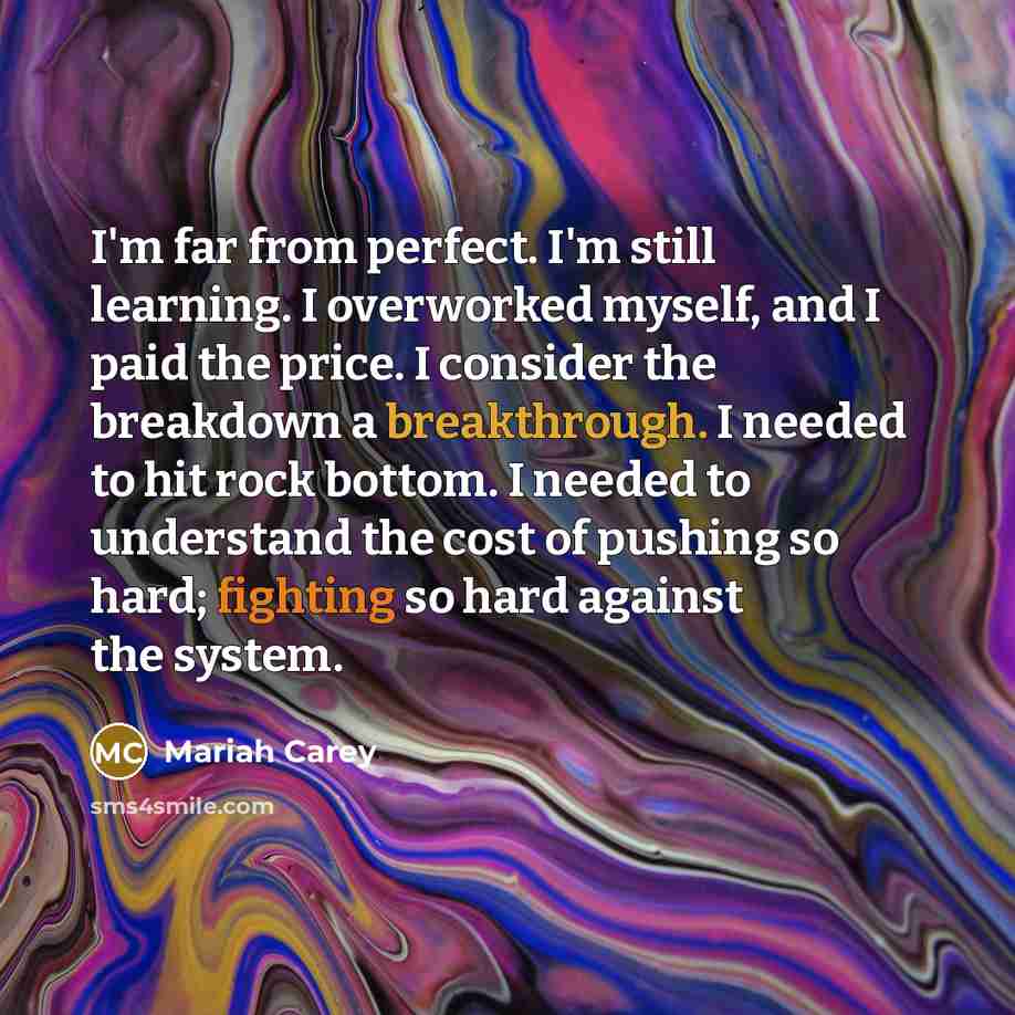 “I'm far from perfect. I'm still learning. I overworked myself, and I paid the price. I consider the breakdown a breakthrough. I needed to hit rock bottom. I needed to understand the cost of pushing so hard; fighting so hard against the system.” quote by Mariah Carey