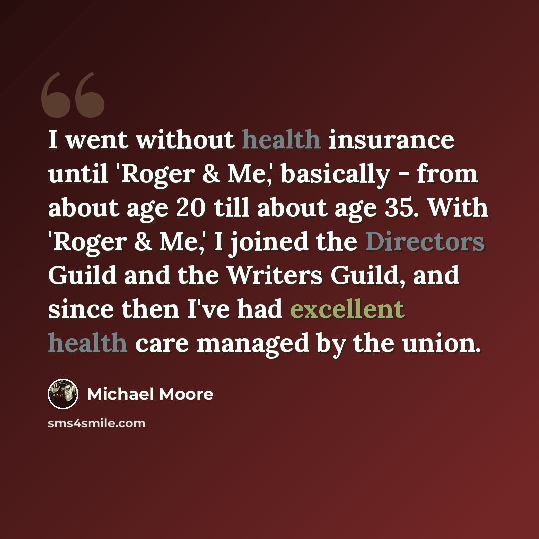 “I went without health insurance until 'Roger & Me,' basically - from about age 20 till about age 35. With 'Roger & Me,' I joined the Directors Guild and the Writers Guild, and since then I've had excellent health care managed by the union.” quote by Michael Moore