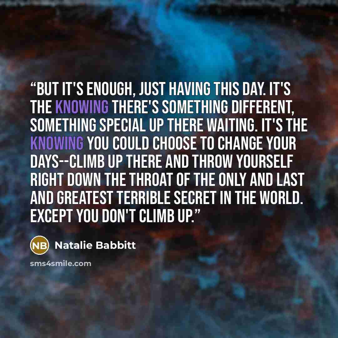 “But it's enough, just having this day. It's the knowing there's something different, something special up there waiting. It's the knowing you could choose to change your days--climb up there and throw yourself right down the throat of the only and last and greatest terrible secret in the world…” quote by Natalie Babbitt