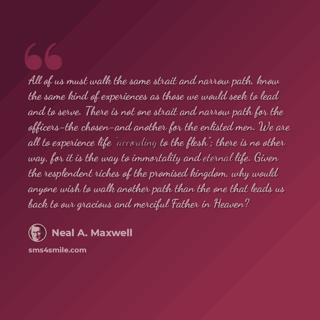 “All of us must walk the same strait and narrow path, know the same kind of experiences as those we would seek to lead and to serve. There is not one strait and narrow path for the officers-the chosen-and another for the enlisted men. We are all to experience life "according to the flesh"; there is…” quote by Neal A. Maxwell