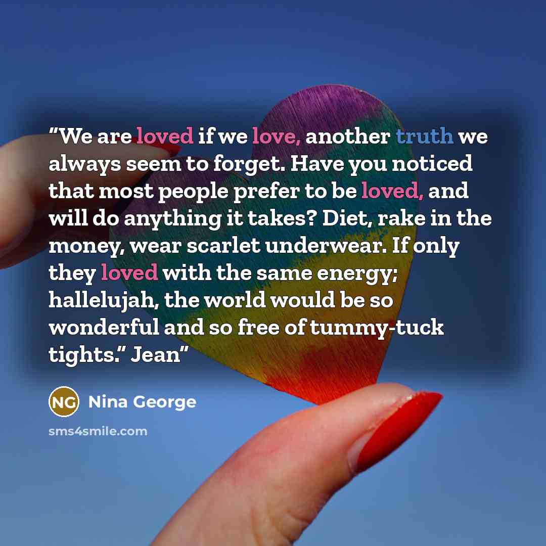 “We are loved if we love, another truth we always seem to forget. Have you noticed that most people prefer to be loved, and will do anything it takes? Diet, rake in the money, wear scarlet underwear. If only they loved with the same energy; hallelujah, the world would be so wonderful and so free of…” quote by Nina George