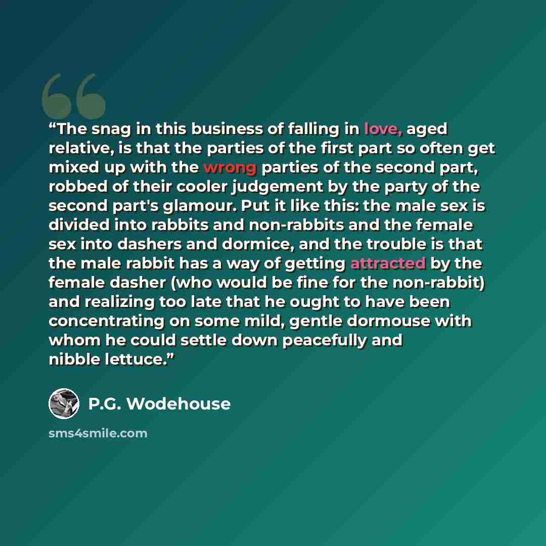 “The snag in this business of falling in love, aged relative, is that the parties of the first part so often get mixed up with the wrong parties of the second part, robbed of their cooler judgement by the party of the second part's glamour. Put it like this: the male sex is divided into rabbits and…” quote by P.G. Wodehouse