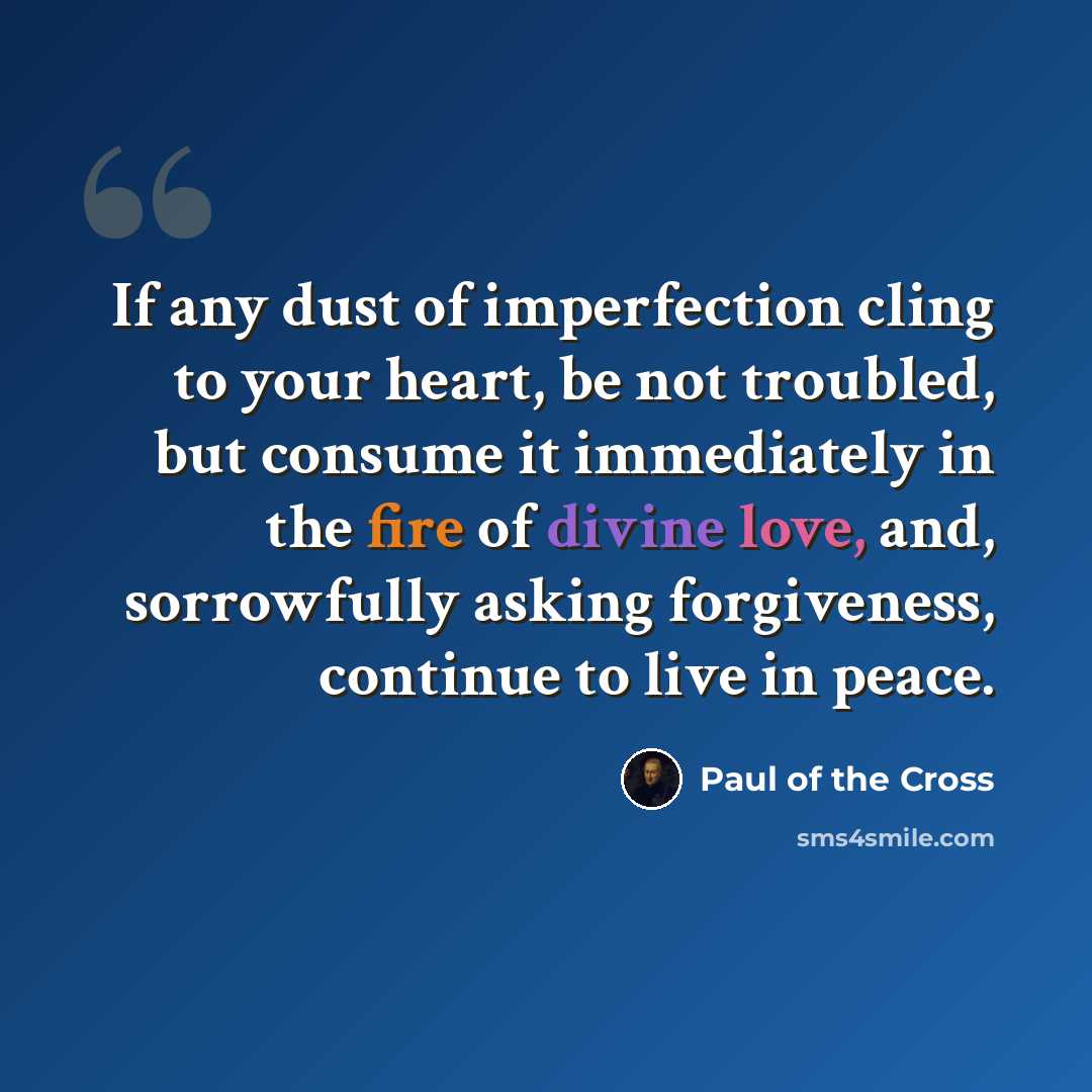 “If any dust of imperfection cling to your heart, be not troubled, but consume it immediately in the fire of divine love, and, sorrowfully asking forgiveness, continue to live in peace.” quote by Paul of the Cross