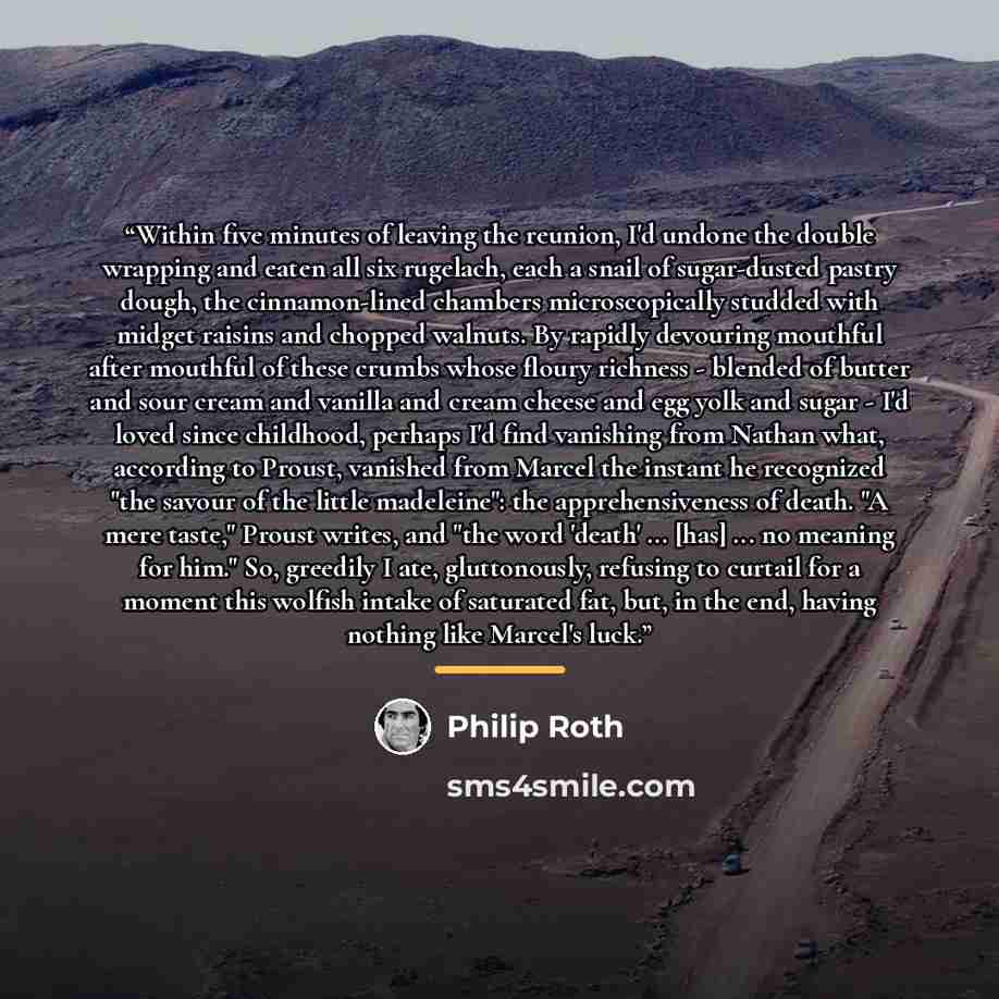 “Within five minutes of leaving the reunion, I'd undone the double wrapping and eaten all six rugelach, each a snail of sugar-dusted pastry dough, the cinnamon-lined chambers microscopically studded with midget raisins and chopped walnuts. By rapidly devouring mouthful after mouthful of these…” quote by Philip Roth