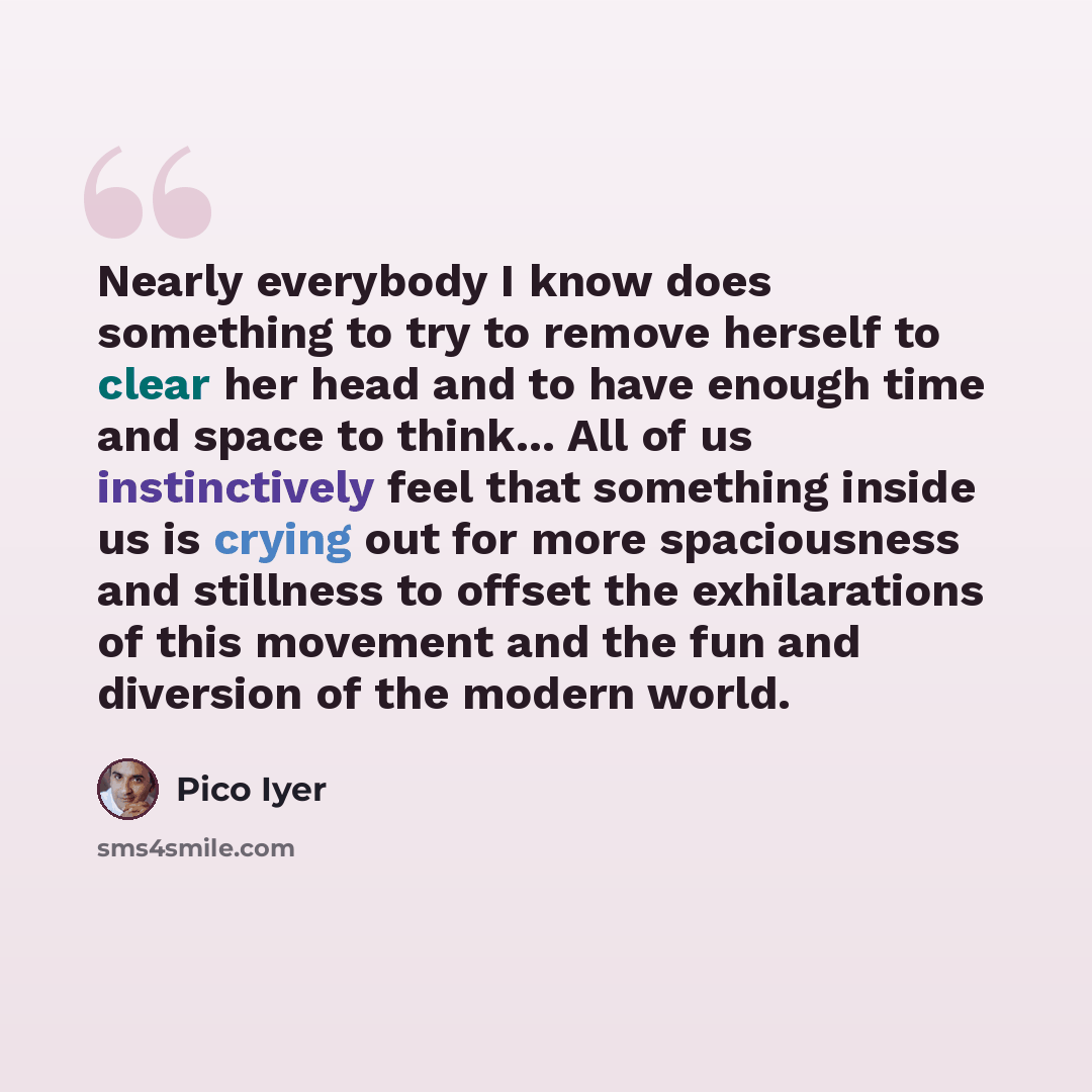 “Nearly everybody I know does something to try to remove herself to clear her head and to have enough time and space to think... All of us instinctively feel that something inside us is crying out for more spaciousness and stillness to offset the exhilarations of this movement and the fun and…” quote by Pico Iyer