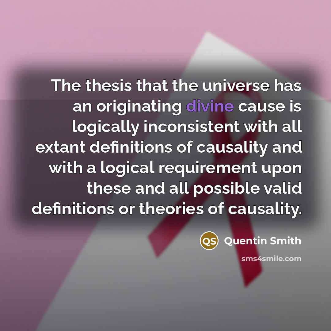 “The thesis that the universe has an originating divine cause is logically inconsistent with all extant definitions of causality and with a logical requirement upon these and all possible valid definitions or theories of causality.” quote by Quentin Smith