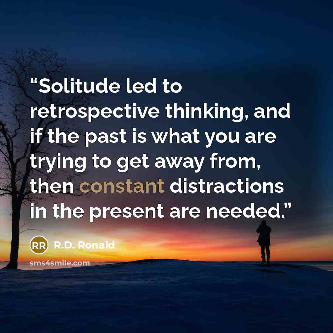 “Solitude led to retrospective thinking, and if the past is what you are trying to get away from, then constant distractions in the present are needed.” quote by R.D. Ronald