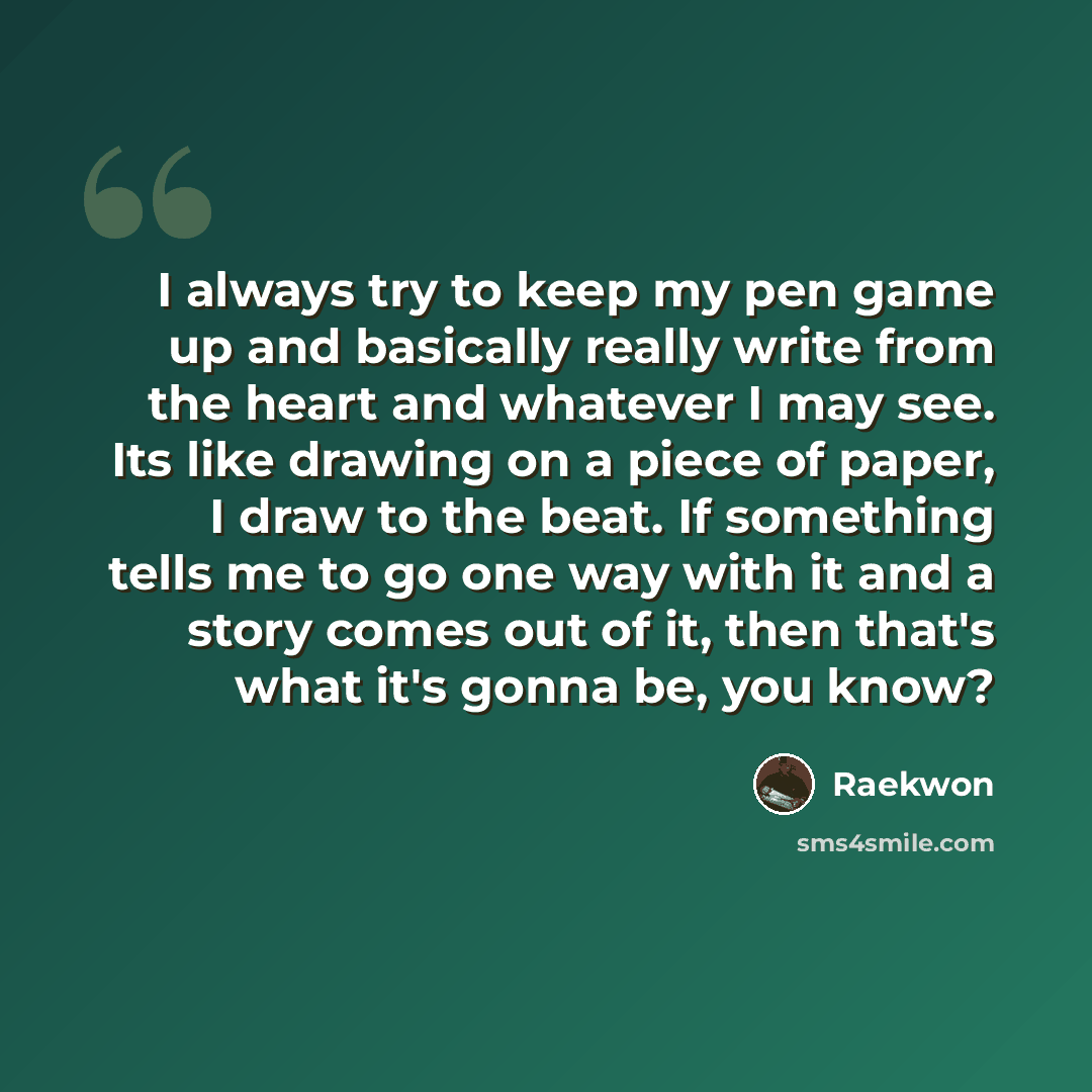 “I always try to keep my pen game up and basically really write from the heart and whatever I may see. Its like drawing on a piece of paper, I draw to the beat. If something tells me to go one way with it and a story comes out of it, then that's what it's gonna be, you know?” quote by Raekwon