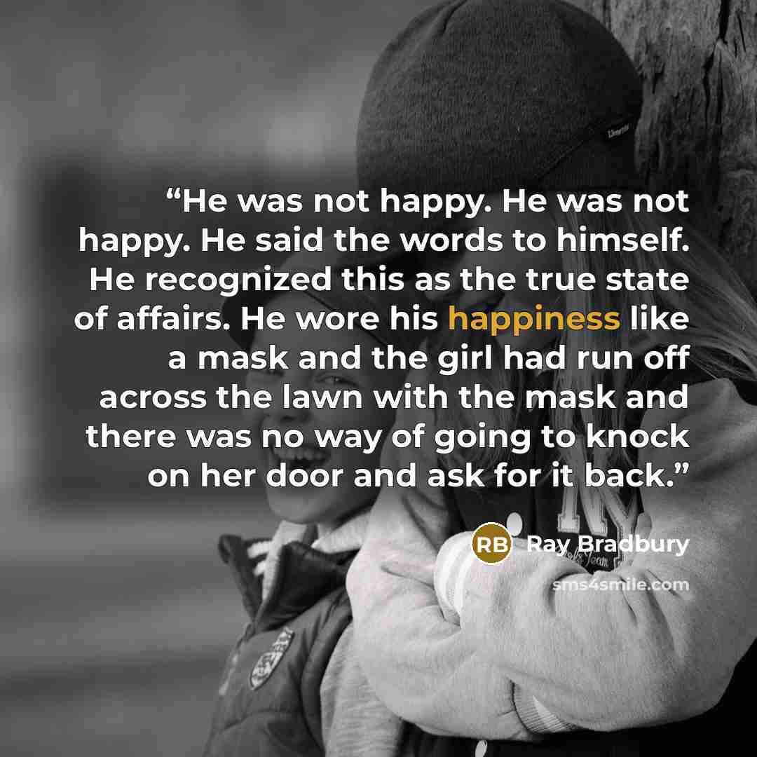 “He was not happy. He was not happy. He said the words to himself. He recognized this as the true state of affairs. He wore his happiness like a mask and the girl had run off across the lawn with the mask and there was no way of going to knock on her door and ask for it back.” quote by Ray Bradbury