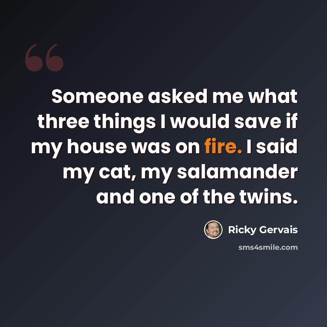 “Someone asked me what three things I would save if my house was on fire. I said my cat, my salamander and one of the twins.” quote by Ricky Gervais