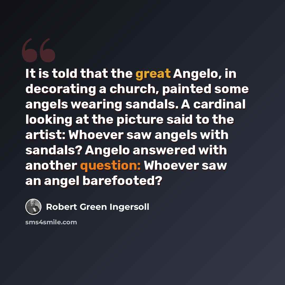 “It is told that the great Angelo, in decorating a church, painted some angels wearing sandals. A cardinal looking at the picture said to the artist: Whoever saw angels with sandals? Angelo answered with another question: Whoever saw an angel barefooted?” quote by Robert Green Ingersoll