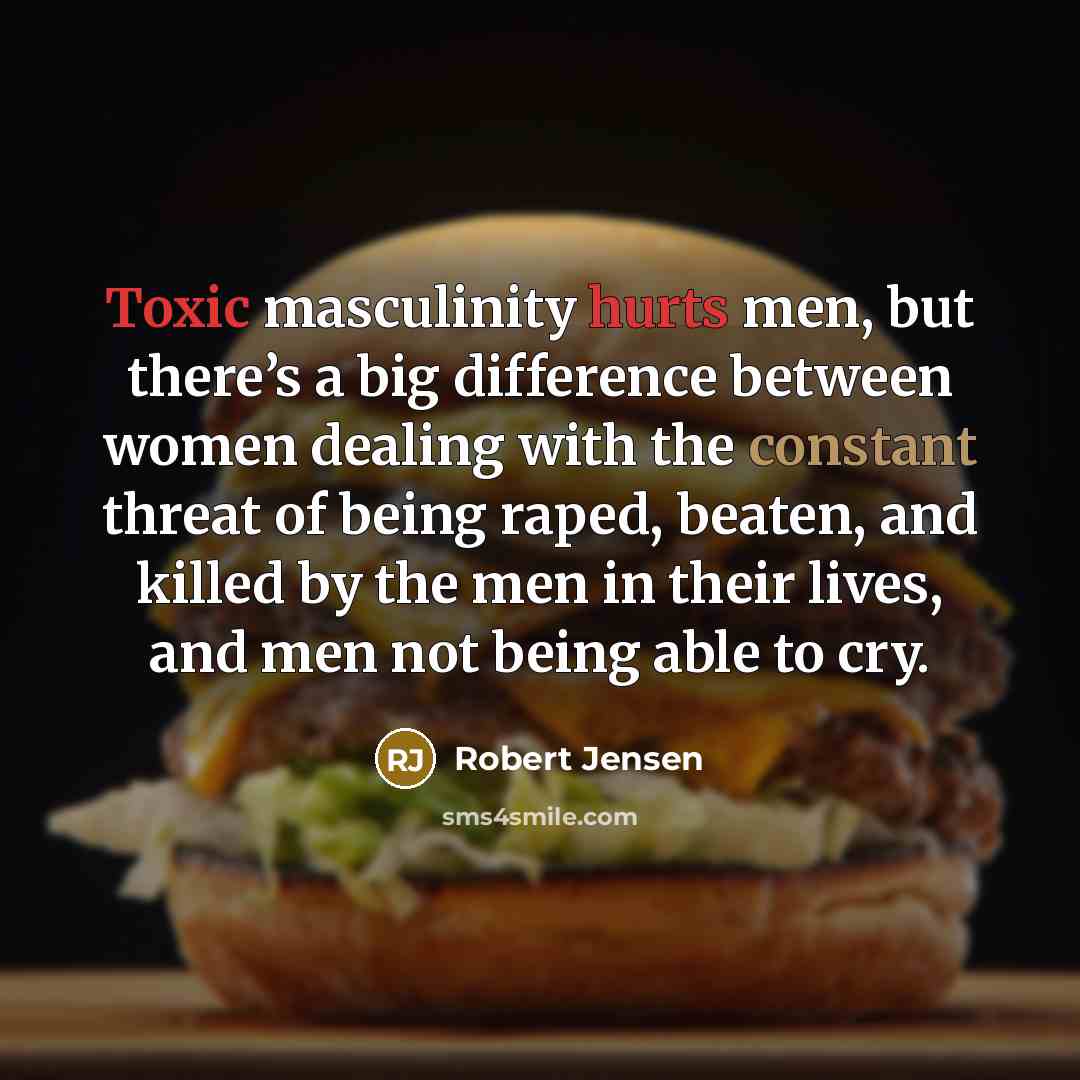 “Toxic masculinity hurts men, but there’s a big difference between women dealing with the constant threat of being raped, beaten, and killed by the men in their lives, and men not being able to cry.” quote by Robert Jensen