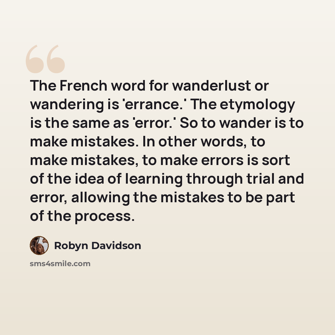 “The French word for wanderlust or wandering is 'errance.' The etymology is the same as 'error.' So to wander is to make mistakes. In other words, to make mistakes, to make errors is sort of the idea of learning through trial and error, allowing the mistakes to be part of the process.” quote by Robyn Davidson