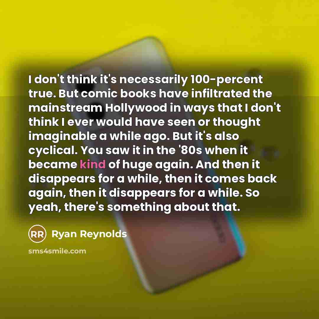 “I don't think it's necessarily 100-percent true. But comic books have infiltrated the mainstream Hollywood in ways that I don't think I ever would have seen or thought imaginable a while ago. But it's also cyclical. You saw it in the '80s when it became kind of huge again. And then it disappears…” quote by Ryan Reynolds