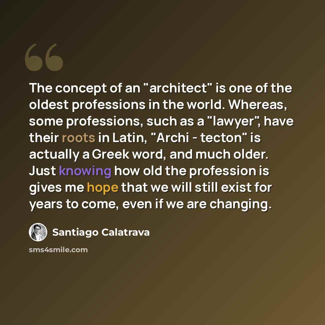 “The concept of an "architect" is one of the oldest professions in the world. Whereas, some professions, such as a "lawyer", have their roots in Latin, "Archi - tecton" is actually a Greek word, and much older. Just knowing how old the profession is gives me hope that we will still exist for years…” quote by Santiago Calatrava