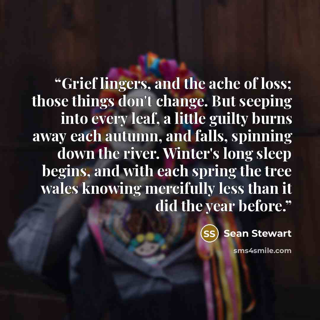 “Grief lingers, and the ache of loss; those things don't change. But seeping into every leaf, a little guilty burns away each autumn, and falls, spinning down the river. Winter's long sleep begins, and with each spring the tree wales knowing mercifully less than it did the year before.” quote by Sean Stewart