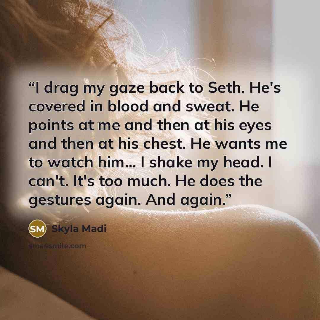 “I drag my gaze back to Seth. He's covered in blood and sweat. He points at me and then at his eyes and then at his chest. He wants me to watch him... I shake my head. I can't. It's too much. He does the gestures again. And again.” quote by Skyla Madi