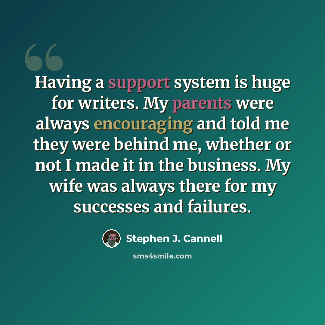 “Having a support system is huge for writers. My parents were always encouraging and told me they were behind me, whether or not I made it in the business. My wife was always there for my successes and failures.” quote by Stephen J. Cannell