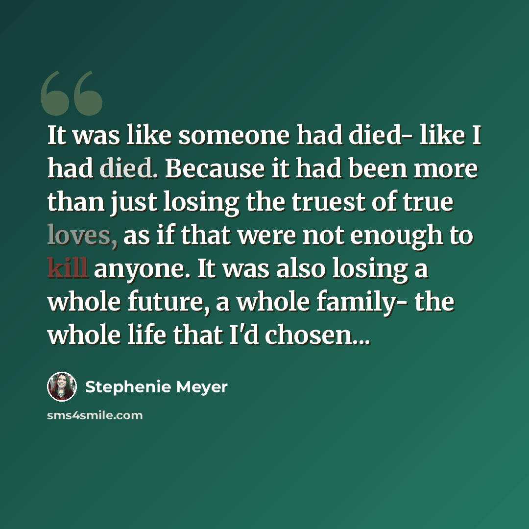 “It was like someone had died- like I had died. Because it had been more than just losing the truest of true loves, as if that were not enough to kill anyone. It was also losing a whole future, a whole family- the whole life that I'd chosen...” quote by Stephenie Meyer