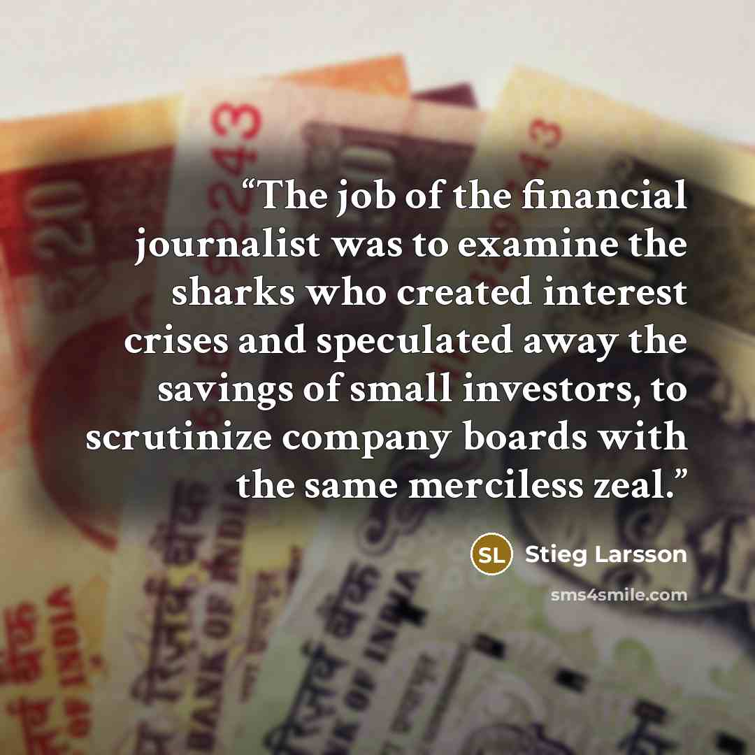 “The job of the financial journalist was to examine the sharks who created interest crises and speculated away the savings of small investors, to scrutinize company boards with the same merciless zeal.” quote by Stieg Larsson