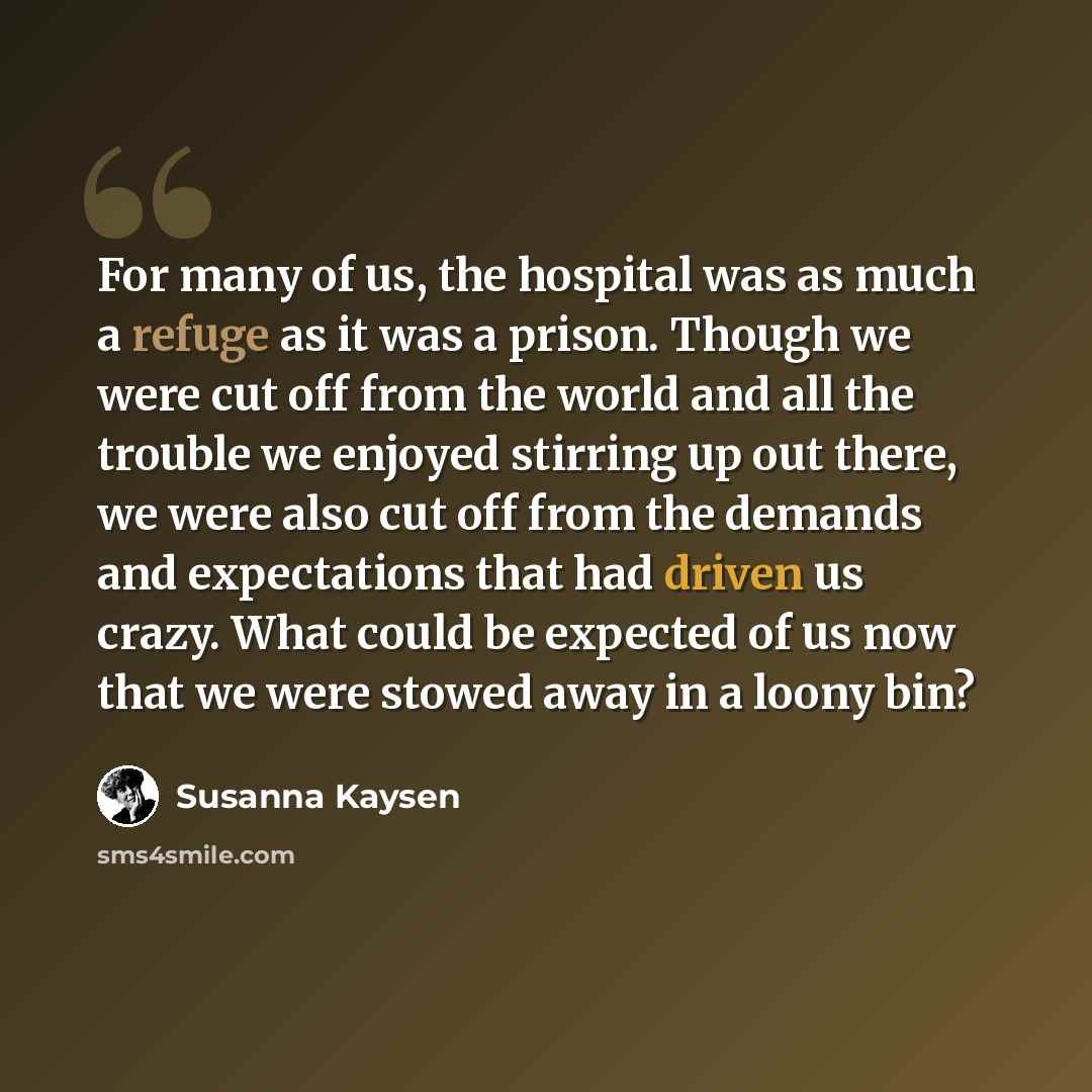 “For many of us, the hospital was as much a refuge as it was a prison. Though we were cut off from the world and all the trouble we enjoyed stirring up out there, we were also cut off from the demands and expectations that had driven us crazy. What could be expected of us now that we were stowed…” quote by Susanna Kaysen