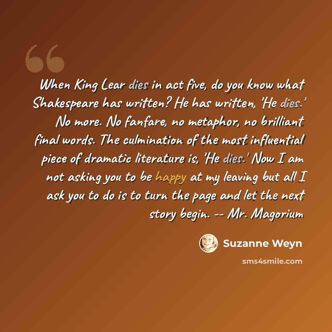 “When King Lear dies in act five, do you know what Shakespeare has written? He has written, 'He dies.' No more. No fanfare, no metaphor, no brilliant final words. The culmination of the most influential piece of dramatic literature is, 'He dies.' Now I am not asking you to be happy at my leaving…” quote by Suzanne Weyn
